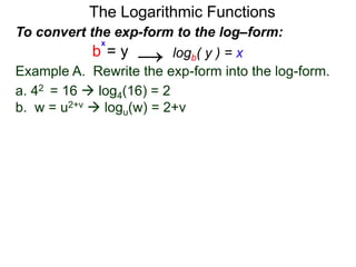 The Logarithmic Functions
Example A. Rewrite the exp-form into the log-form.
a. 42 = 16  log4(16) = 2
b. w = u2+v  logu(w) = 2+v
To convert the exp-form to the log–form:
b = y
x
logb( y ) = x→
 
