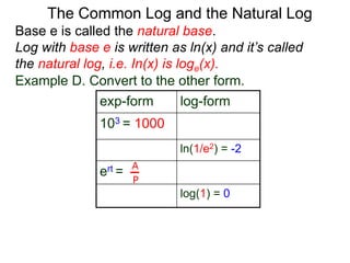 Base e is called the natural base.
Log with base e is written as ln(x) and it’s called
the natural log, i.e. In(x) is loge(x).
The Common Log and the Natural Log
Example D. Convert to the other form.
exp-form log-form
103 = 1000
ln(1/e2) = -2
ert =
log(1) = 0
A
P
 