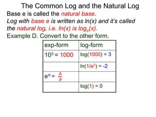 Base e is called the natural base.
Log with base e is written as ln(x) and it’s called
the natural log, i.e. In(x) is loge(x).
The Common Log and the Natural Log
Example D. Convert to the other form.
exp-form log-form
103 = 1000 log(1000) = 3
ln(1/e2) = -2
ert =
log(1) = 0
A
P
 