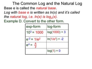 Base e is called the natural base.
Log with base e is written as ln(x) and it’s called
the natural log, i.e. In(x) is loge(x).
The Common Log and the Natural Log
Example D. Convert to the other form.
exp-form log-form
103 = 1000 log(1000) = 3
e-2 = 1/e2 ln(1/e2) = -2
ert =
log(1) = 0
A
P
 