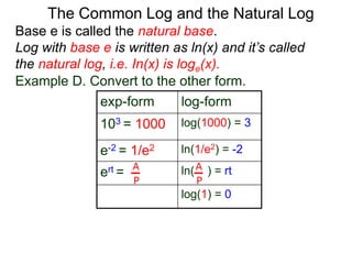 Base e is called the natural base.
Log with base e is written as ln(x) and it’s called
the natural log, i.e. In(x) is loge(x).
The Common Log and the Natural Log
Example D. Convert to the other form.
exp-form log-form
103 = 1000 log(1000) = 3
e-2 = 1/e2 ln(1/e2) = -2
ert = ln( ) = rt
log(1) = 0
A
P
A
P
 