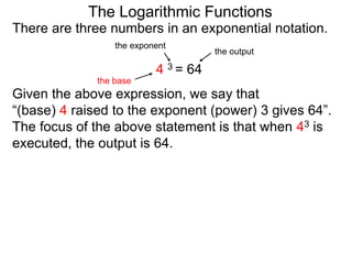 There are three numbers in an exponential notation.
The Logarithmic Functions
the exponent
the base
the output
4 3 = 64
Given the above expression, we say that
“(base) 4 raised to the exponent (power) 3 gives 64”.
The focus of the above statement is that when 43 is
executed, the output is 64.
 