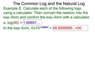 The Common Log and the Natural Log
Example E. Calculate each of the following logs
using a calculator. Then convert the relation into the
exp–form and confirm the exp–form with a calculator.
a. log(50) = 1.69897...
In the exp–form, it’s101.69897 = 49.9999995...≈50
 