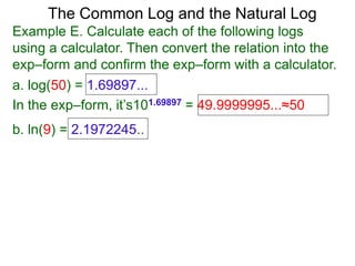 The Common Log and the Natural Log
Example E. Calculate each of the following logs
using a calculator. Then convert the relation into the
exp–form and confirm the exp–form with a calculator.
a. log(50) = 1.69897...
In the exp–form, it’s101.69897 = 49.9999995...≈50
b. ln(9) = 2.1972245..
 