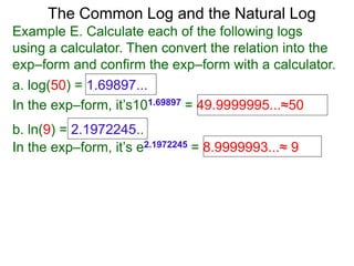 The Common Log and the Natural Log
Example E. Calculate each of the following logs
using a calculator. Then convert the relation into the
exp–form and confirm the exp–form with a calculator.
a. log(50) = 1.69897...
In the exp–form, it’s101.69897 = 49.9999995...≈50
b. ln(9) = 2.1972245..
In the exp–form, it’s e2.1972245 = 8.9999993...≈ 9
 