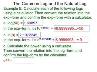The Common Log and the Natural Log
Example E. Calculate each of the following logs
using a calculator. Then convert the relation into the
exp–form and confirm the exp–form with a calculator.
a. log(50) = 1.69897...
In the exp–form, it’s101.69897 = 49.9999995...≈50
b. ln(9) = 2.1972245..
c. Calculate the power using a calculator.
Then convert the relation into the log–form and
confirm the log–form by the calculator.
e4.3 =
In the exp–form, it’s e2.1972245 = 8.9999993...≈ 9
 