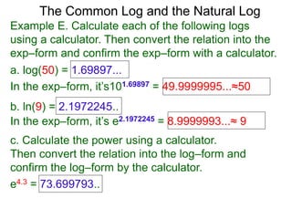 The Common Log and the Natural Log
Example E. Calculate each of the following logs
using a calculator. Then convert the relation into the
exp–form and confirm the exp–form with a calculator.
a. log(50) = 1.69897...
In the exp–form, it’s101.69897 = 49.9999995...≈50
b. ln(9) = 2.1972245..
c. Calculate the power using a calculator.
Then convert the relation into the log–form and
confirm the log–form by the calculator.
e4.3 = 73.699793..
In the exp–form, it’s e2.1972245 = 8.9999993...≈ 9
 