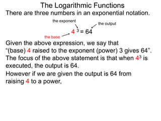 There are three numbers in an exponential notation.
The Logarithmic Functions
the exponent
the base
the output
4 3 = 64
However if we are given the output is 64 from
raising 4 to a power,
Given the above expression, we say that
“(base) 4 raised to the exponent (power) 3 gives 64”.
The focus of the above statement is that when 43 is
executed, the output is 64.
 