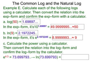 The Common Log and the Natural Log
Example E. Calculate each of the following logs
using a calculator. Then convert the relation into the
exp–form and confirm the exp–form with a calculator.
a. log(50) = 1.69897...
In the exp–form, it’s101.69897 = 49.9999995...≈50
b. ln(9) = 2.1972245..
c. Calculate the power using a calculator.
Then convert the relation into the log–form and
confirm the log–form by the calculator.
e4.3 = 73.699793..→ In(73.699793) =
In the exp–form, it’s e2.1972245 = 8.9999993...≈ 9
 