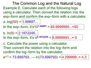 The Common Log and the Natural Log
Example E. Calculate each of the following logs
using a calculator. Then convert the relation into the
exp–form and confirm the exp–form with a calculator.
a. log(50) = 1.69897...
In the exp–form, it’s101.69897 = 49.9999995...≈50
b. ln(9) = 2.1972245..
c. Calculate the power using a calculator.
Then convert the relation into the log–form and
confirm the log–form by the calculator.
e4.3 = 73.699793..→ In(73.699793) = 4.299999..≈ 4.3
In the exp–form, it’s e2.1972245 = 8.9999993...≈ 9
 
