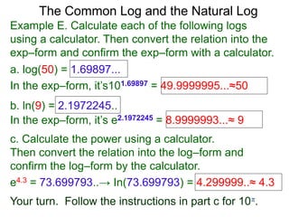 The Common Log and the Natural Log
Example E. Calculate each of the following logs
using a calculator. Then convert the relation into the
exp–form and confirm the exp–form with a calculator.
a. log(50) = 1.69897...
In the exp–form, it’s101.69897 = 49.9999995...≈50
b. ln(9) = 2.1972245..
c. Calculate the power using a calculator.
Then convert the relation into the log–form and
confirm the log–form by the calculator.
e4.3 = 73.699793..→ In(73.699793) = 4.299999..≈ 4.3
Your turn. Follow the instructions in part c for 10π.
In the exp–form, it’s e2.1972245 = 8.9999993...≈ 9
 