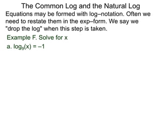 Example F. Solve for x
a. log9(x) = –1
Equations may be formed with log–notation. Often we
need to restate them in the exp–form. We say we
"drop the log" when this step is taken.
The Common Log and the Natural Log
 