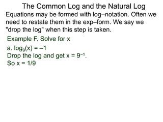 Example F. Solve for x
a. log9(x) = –1
Drop the log and get x = 9–1.
So x = 1/9
Equations may be formed with log–notation. Often we
need to restate them in the exp–form. We say we
"drop the log" when this step is taken.
The Common Log and the Natural Log
 