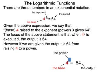 There are three numbers in an exponential notation.
The Logarithmic Functions
the exponent
the base
the output
4 3 = 64
However if we are given the output is 64 from
raising 4 to a power,
the power
the base the output
4 = 64
3
Given the above expression, we say that
“(base) 4 raised to the exponent (power) 3 gives 64”.
The focus of the above statement is that when 43 is
executed, the output is 64.
 