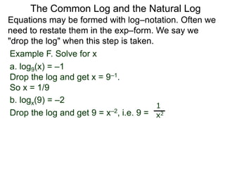 Example F. Solve for x
a. log9(x) = –1
Drop the log and get x = 9–1.
So x = 1/9
b. logx(9) = –2
Drop the log and get 9 = x–2, i.e. 9 =
1
x2
Equations may be formed with log–notation. Often we
need to restate them in the exp–form. We say we
"drop the log" when this step is taken.
The Common Log and the Natural Log
 