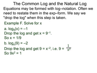 Example F. Solve for x
a. log9(x) = –1
Drop the log and get x = 9–1.
So x = 1/9
b. logx(9) = –2
Drop the log and get 9 = x–2, i.e. 9 =
So 9x2 = 1
1
x2
Equations may be formed with log–notation. Often we
need to restate them in the exp–form. We say we
"drop the log" when this step is taken.
The Common Log and the Natural Log
 