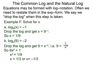 Example F. Solve for x
a. log9(x) = –1
Drop the log and get x = 9–1.
So x = 1/9
b. logx(9) = –2
Drop the log and get 9 = x–2, i.e. 9 =
So 9x2 = 1
x2 = 1/9
x = 1/3 or x= –1/3
1
x2
Equations may be formed with log–notation. Often we
need to restate them in the exp–form. We say we
"drop the log" when this step is taken.
The Common Log and the Natural Log
 