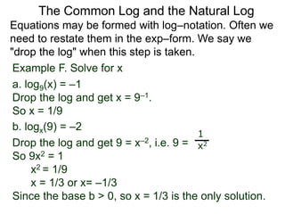 Example F. Solve for x
a. log9(x) = –1
Drop the log and get x = 9–1.
So x = 1/9
b. logx(9) = –2
Drop the log and get 9 = x–2, i.e. 9 =
So 9x2 = 1
x2 = 1/9
x = 1/3 or x= –1/3
Since the base b > 0, so x = 1/3 is the only solution.
1
x2
Equations may be formed with log–notation. Often we
need to restate them in the exp–form. We say we
"drop the log" when this step is taken.
The Common Log and the Natural Log
 