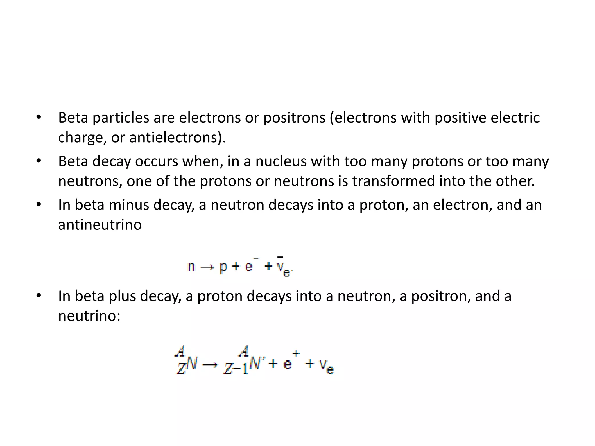 • Beta particles are electrons or positrons (electrons with positive electric
charge, or antielectrons).
• Beta decay occurs when, in a nucleus with too many protons or too many
neutrons, one of the protons or neutrons is transformed into the other.
• In beta minus decay, a neutron decays into a proton, an electron, and an
antineutrino
• In beta plus decay, a proton decays into a neutron, a positron, and a
neutrino:
 