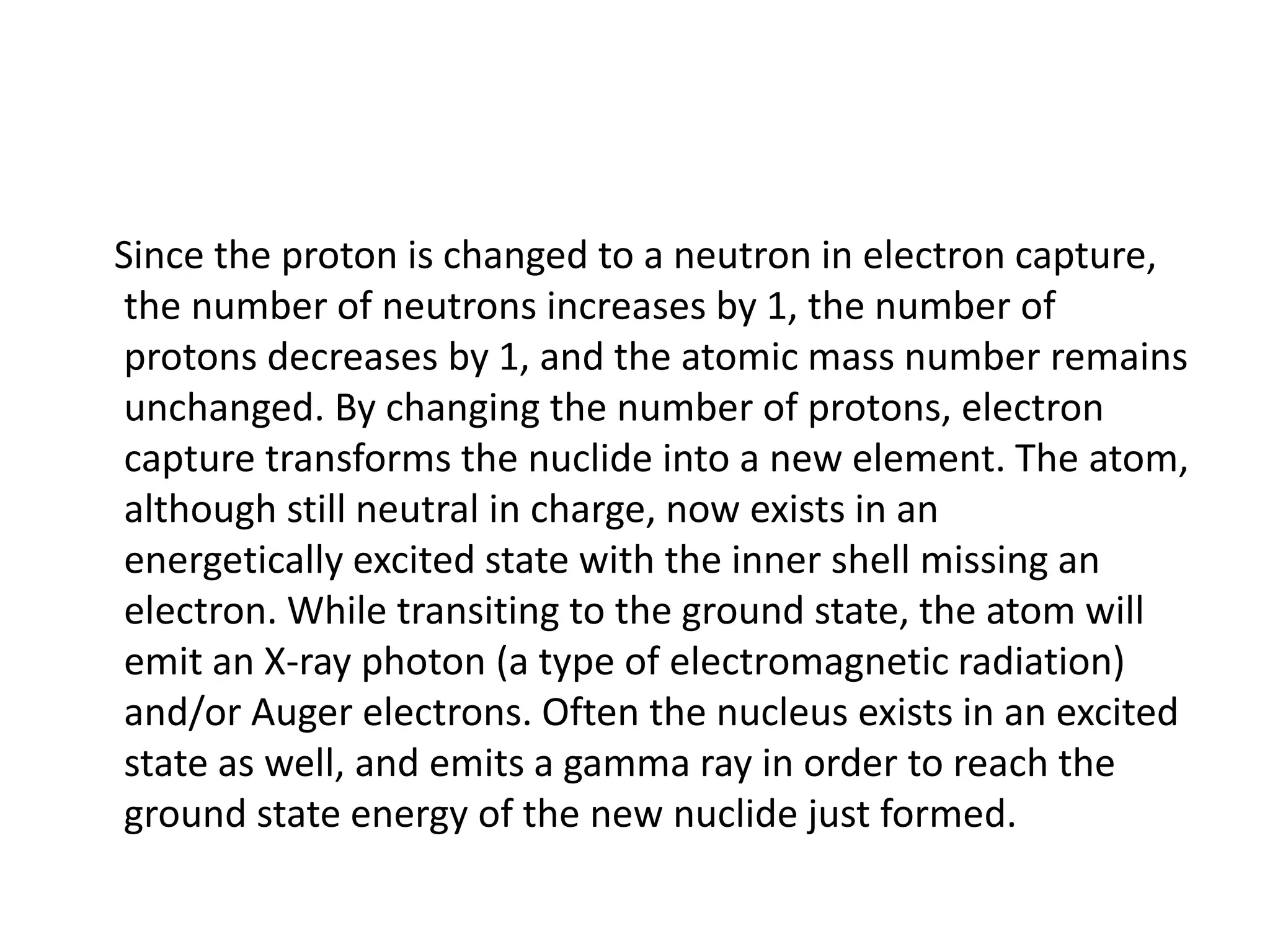 Since the proton is changed to a neutron in electron capture,
the number of neutrons increases by 1, the number of
protons decreases by 1, and the atomic mass number remains
unchanged. By changing the number of protons, electron
capture transforms the nuclide into a new element. The atom,
although still neutral in charge, now exists in an
energetically excited state with the inner shell missing an
electron. While transiting to the ground state, the atom will
emit an X-ray photon (a type of electromagnetic radiation)
and/or Auger electrons. Often the nucleus exists in an excited
state as well, and emits a gamma ray in order to reach the
ground state energy of the new nuclide just formed.
 