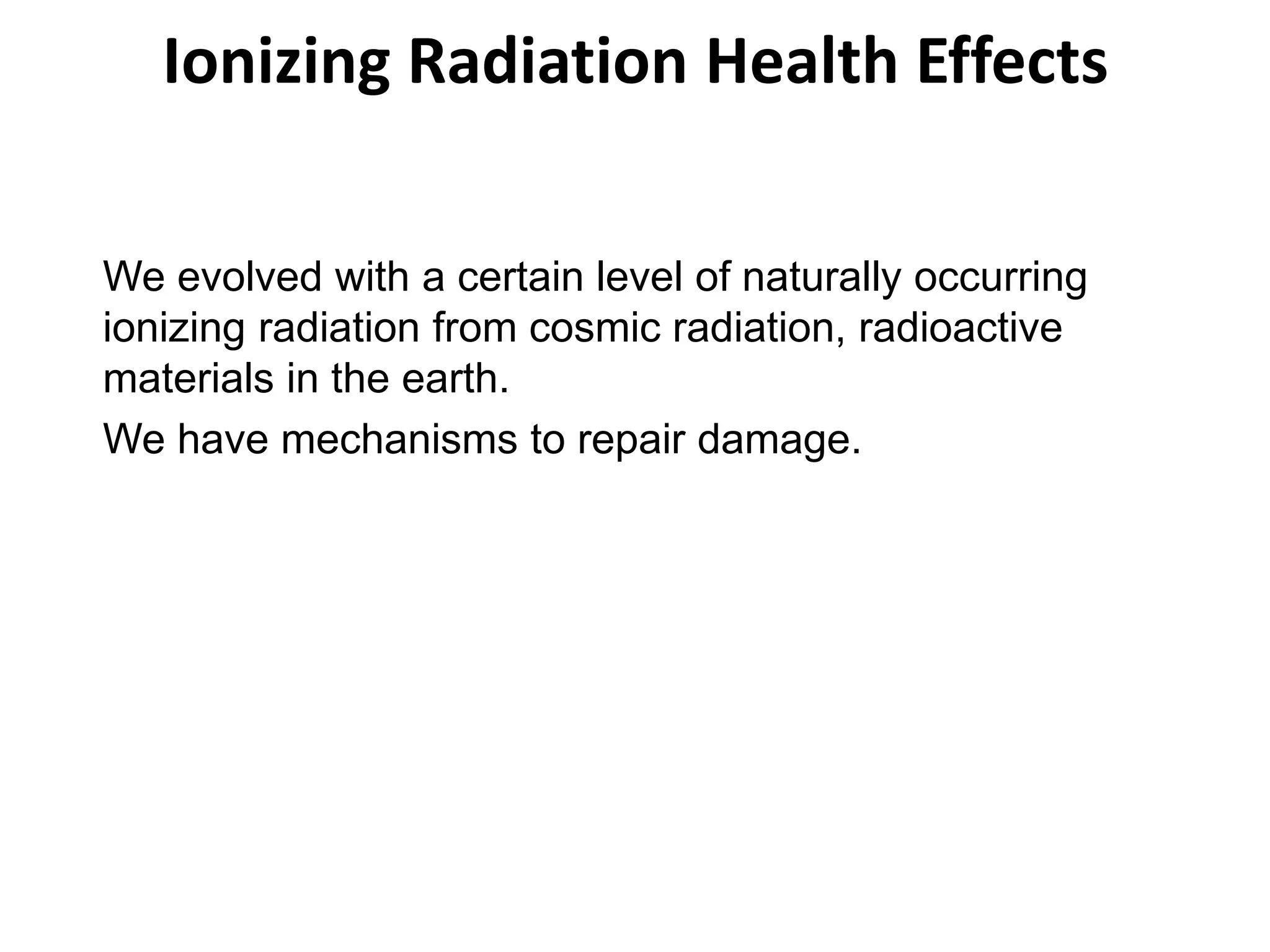 Ionizing Radiation Health Effects
We evolved with a certain level of naturally occurring
ionizing radiation from cosmic radiation, radioactive
materials in the earth.
We have mechanisms to repair damage.
 