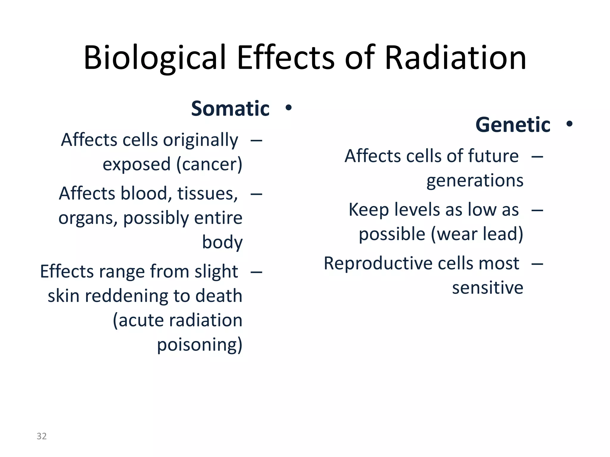 Biological Effects of Radiation
•Somatic
–Affects cells originally
exposed (cancer)
–Affects blood, tissues,
organs, possibly entire
body
–Effects range from slight
skin reddening to death
(acute radiation
poisoning)
•Genetic
–Affects cells of future
generations
–Keep levels as low as
possible (wear lead)
–Reproductive cells most
sensitive
32
 
