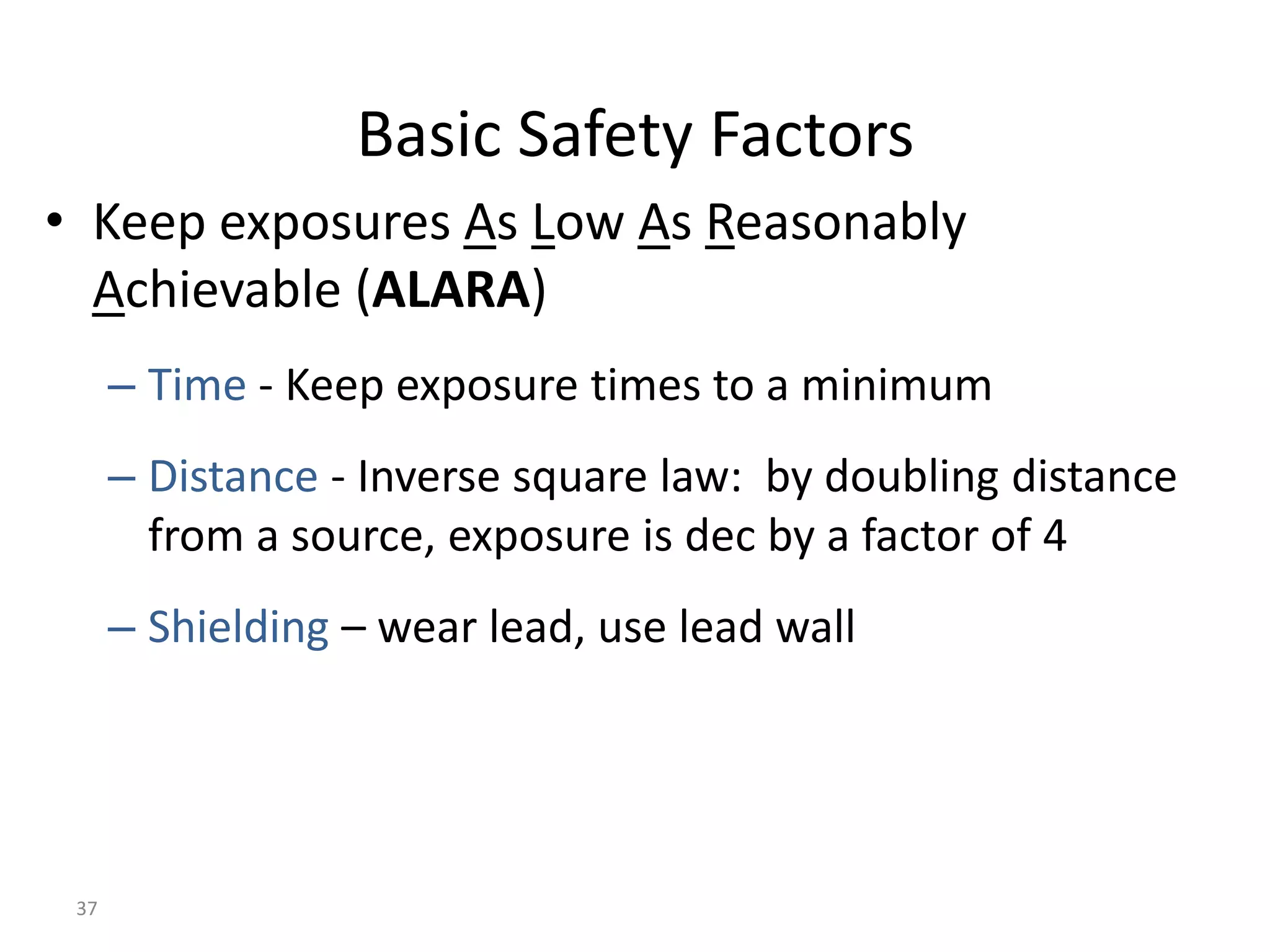 37
Basic Safety Factors
• Keep exposures As Low As Reasonably
Achievable (ALARA)
– Time - Keep exposure times to a minimum
– Distance - Inverse square law: by doubling distance
from a source, exposure is dec by a factor of 4
– Shielding – wear lead, use lead wall
 