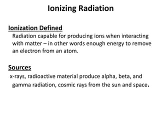 Ionizing Radiation
Ionization Defined
Radiation capable for producing ions when interacting
with matter – in other words enough energy to remove
an electron from an atom.
Sources
x-rays, radioactive material produce alpha, beta, and
gamma radiation, cosmic rays from the sun and space.
 