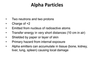 Alpha Particles
• Two neutrons and two protons
• Charge of +2
• Emitted from nucleus of radioactive atoms
• Transfer energy in very short distances (10 cm in air)
• Shielded by paper or layer of skin
• Primary hazard from internal exposure
• Alpha emitters can accumulate in tissue (bone, kidney,
liver, lung, spleen) causing local damage
 