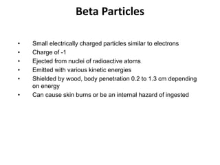 Beta Particles
• Small electrically charged particles similar to electrons
• Charge of -1
• Ejected from nuclei of radioactive atoms
• Emitted with various kinetic energies
• Shielded by wood, body penetration 0.2 to 1.3 cm depending
on energy
• Can cause skin burns or be an internal hazard of ingested
 