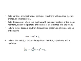 • Beta particles are electrons or positrons (electrons with positive electric
charge, or antielectrons).
• Beta decay occurs when, in a nucleus with too many protons or too many
neutrons, one of the protons or neutrons is transformed into the other.
• In beta minus decay, a neutron decays into a proton, an electron, and an
antineutrino
• In beta plus decay, a proton decays into a neutron, a positron, and a
neutrino:
 