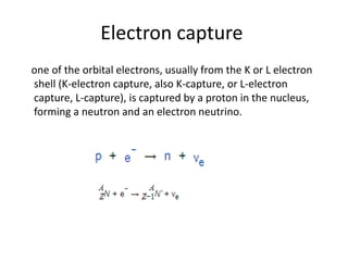 Electron capture
one of the orbital electrons, usually from the K or L electron
shell (K-electron capture, also K-capture, or L-electron
capture, L-capture), is captured by a proton in the nucleus,
forming a neutron and an electron neutrino.
 