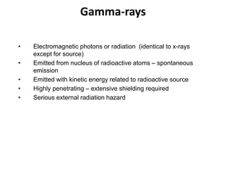Gamma-rays
• Electromagnetic photons or radiation (identical to x-rays
except for source)
• Emitted from nucleus of radioactive atoms – spontaneous
emission
• Emitted with kinetic energy related to radioactive source
• Highly penetrating – extensive shielding required
• Serious external radiation hazard
 