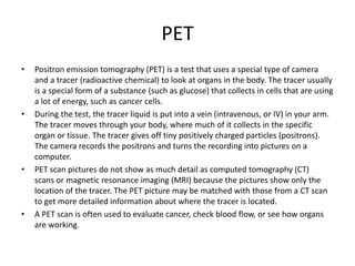 PET
• Positron emission tomography (PET) is a test that uses a special type of camera
and a tracer (radioactive chemical) to look at organs in the body. The tracer usually
is a special form of a substance (such as glucose) that collects in cells that are using
a lot of energy, such as cancer cells.
• During the test, the tracer liquid is put into a vein (intravenous, or IV) in your arm.
The tracer moves through your body, where much of it collects in the specific
organ or tissue. The tracer gives off tiny positively charged particles (positrons).
The camera records the positrons and turns the recording into pictures on a
computer.
• PET scan pictures do not show as much detail as computed tomography (CT)
scans or magnetic resonance imaging (MRI) because the pictures show only the
location of the tracer. The PET picture may be matched with those from a CT scan
to get more detailed information about where the tracer is located.
• A PET scan is often used to evaluate cancer, check blood flow, or see how organs
are working.
 