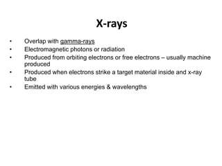X-rays
• Overlap with gamma-rays
• Electromagnetic photons or radiation
• Produced from orbiting electrons or free electrons – usually machine
produced
• Produced when electrons strike a target material inside and x-ray
tube
• Emitted with various energies & wavelengths
 