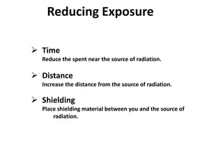  Time
Reduce the spent near the source of radiation.
 Distance
Increase the distance from the source of radiation.
 Shielding
Place shielding material between you and the source of
radiation.
Reducing Exposure
 