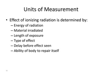 33
Units of Measurement
• Effect of ionizing radiation is determined by:
– Energy of radiation
– Material irradiated
– Length of exposure
– Type of effect
– Delay before effect seen
– Ability of body to repair itself
 