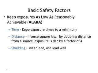 37
Basic Safety Factors
• Keep exposures As Low As Reasonably
Achievable (ALARA)
– Time - Keep exposure times to a minimum
– Distance - Inverse square law: by doubling distance
from a source, exposure is dec by a factor of 4
– Shielding – wear lead, use lead wall
 