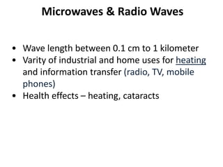 Microwaves & Radio Waves
• Wave length between 0.1 cm to 1 kilometer
• Varity of industrial and home uses for heating
and information transfer (radio, TV, mobile
phones)
• Health effects – heating, cataracts
 