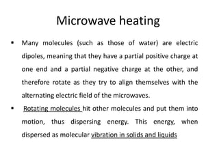 Microwave heating
 Many molecules (such as those of water) are electric
dipoles, meaning that they have a partial positive charge at
one end and a partial negative charge at the other, and
therefore rotate as they try to align themselves with the
alternating electric field of the microwaves.
 Rotating molecules hit other molecules and put them into
motion, thus dispersing energy. This energy, when
dispersed as molecular vibration in solids and liquids
 