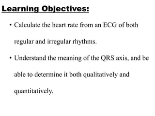 Learning Objectives:
• Calculate the heart rate from an ECG of both
regular and irregular rhythms.
• Understand the meaning of the QRS axis, and be
able to determine it both qualitatively and
quantitatively.
 