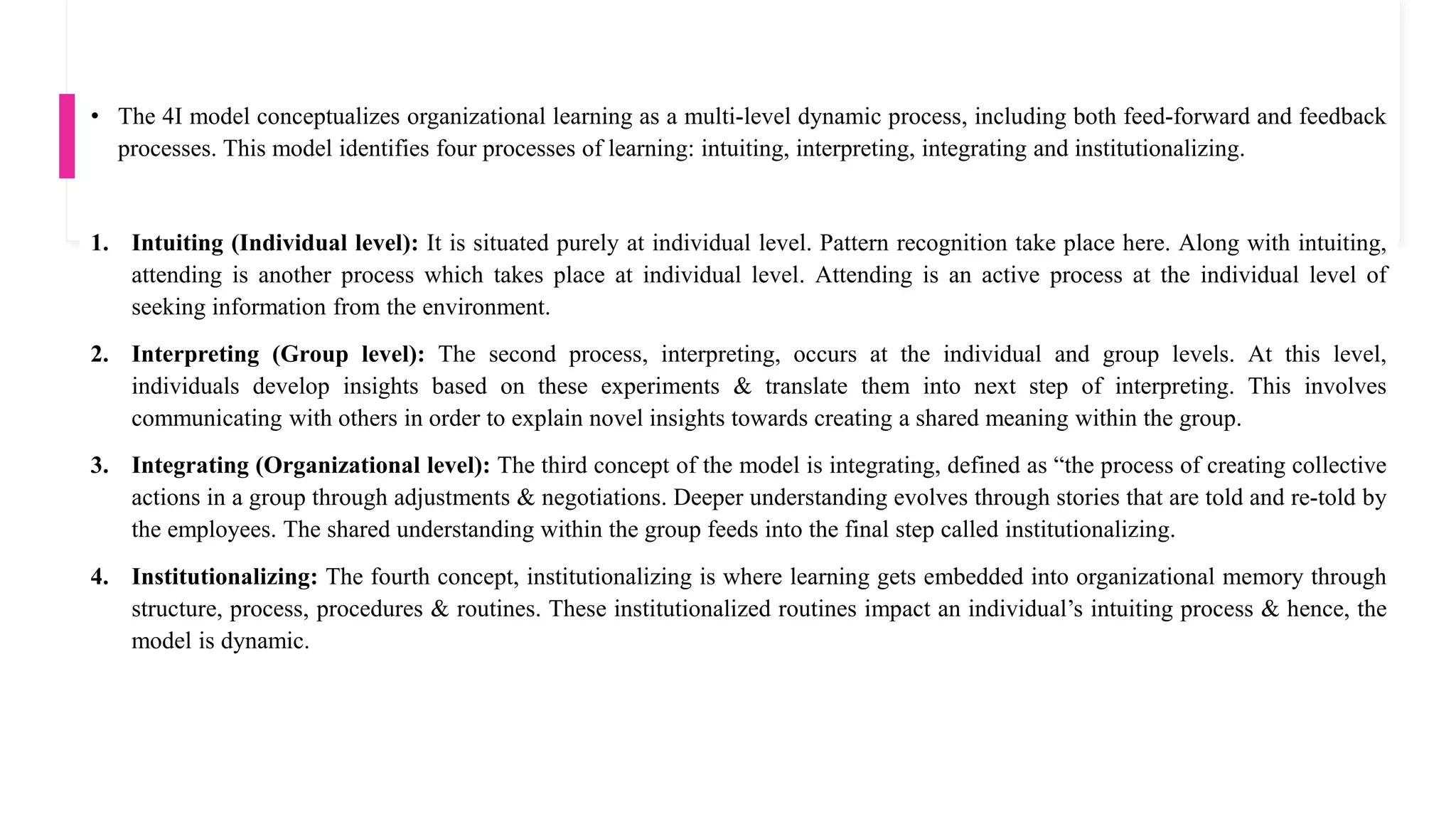 • The 4I model conceptualizes organizational learning as a multi-level dynamic process, including both feed-forward and feedback
processes. This model identifies four processes of learning: intuiting, interpreting, integrating and institutionalizing.
1. Intuiting (Individual level): It is situated purely at individual level. Pattern recognition take place here. Along with intuiting,
attending is another process which takes place at individual level. Attending is an active process at the individual level of
seeking information from the environment.
2. Interpreting (Group level): The second process, interpreting, occurs at the individual and group levels. At this level,
individuals develop insights based on these experiments & translate them into next step of interpreting. This involves
communicating with others in order to explain novel insights towards creating a shared meaning within the group.
3. Integrating (Organizational level): The third concept of the model is integrating, defined as “the process of creating collective
actions in a group through adjustments & negotiations. Deeper understanding evolves through stories that are told and re-told by
the employees. The shared understanding within the group feeds into the final step called institutionalizing.
4. Institutionalizing: The fourth concept, institutionalizing is where learning gets embedded into organizational memory through
structure, process, procedures & routines. These institutionalized routines impact an individual’s intuiting process & hence, the
model is dynamic.
 