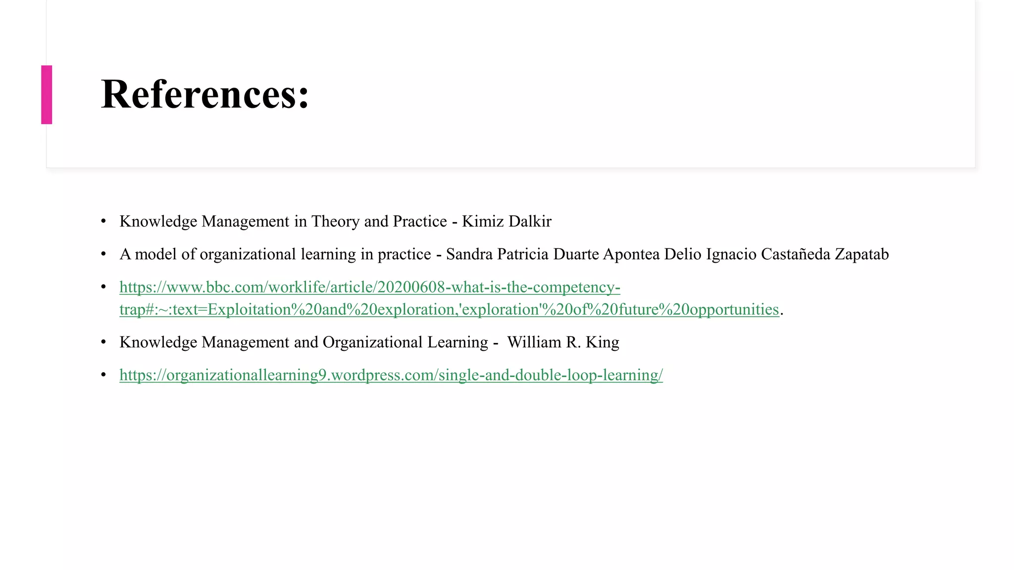 References:
• Knowledge Management in Theory and Practice - Kimiz Dalkir
• A model of organizational learning in practice - Sandra Patricia Duarte Apontea Delio Ignacio Castañeda Zapatab
• https://www.bbc.com/worklife/article/20200608-what-is-the-competency-
trap#:~:text=Exploitation%20and%20exploration,'exploration'%20of%20future%20opportunities.
• Knowledge Management and Organizational Learning - William R. King
• https://organizationallearning9.wordpress.com/single-and-double-loop-learning/
 