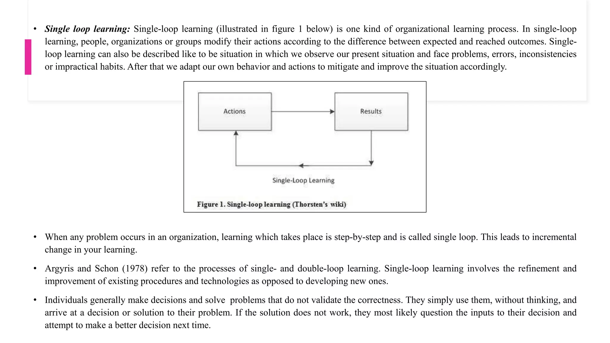 • Single loop learning: Single-loop learning (illustrated in figure 1 below) is one kind of organizational learning process. In single-loop
learning, people, organizations or groups modify their actions according to the difference between expected and reached outcomes. Single-
loop learning can also be described like to be situation in which we observe our present situation and face problems, errors, inconsistencies
or impractical habits. After that we adapt our own behavior and actions to mitigate and improve the situation accordingly.
• When any problem occurs in an organization, learning which takes place is step-by-step and is called single loop. This leads to incremental
change in your learning.
• Argyris and Schon (1978) refer to the processes of single- and double-loop learning. Single-loop learning involves the refinement and
improvement of existing procedures and technologies as opposed to developing new ones.
• Individuals generally make decisions and solve problems that do not validate the correctness. They simply use them, without thinking, and
arrive at a decision or solution to their problem. If the solution does not work, they most likely question the inputs to their decision and
attempt to make a better decision next time.
 