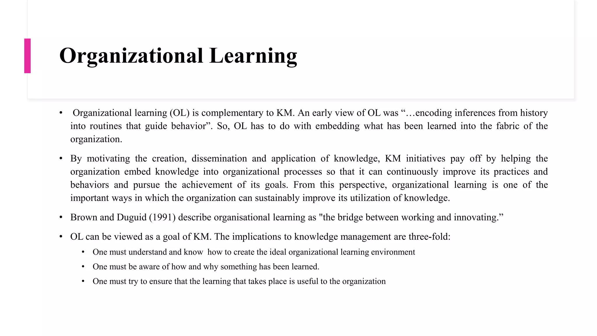 Organizational Learning
• Organizational learning (OL) is complementary to KM. An early view of OL was “…encoding inferences from history
into routines that guide behavior”. So, OL has to do with embedding what has been learned into the fabric of the
organization.
• By motivating the creation, dissemination and application of knowledge, KM initiatives pay off by helping the
organization embed knowledge into organizational processes so that it can continuously improve its practices and
behaviors and pursue the achievement of its goals. From this perspective, organizational learning is one of the
important ways in which the organization can sustainably improve its utilization of knowledge.
• Brown and Duguid (1991) describe organisational learning as "the bridge between working and innovating.”
• OL can be viewed as a goal of KM. The implications to knowledge management are three-fold:
• One must understand and know how to create the ideal organizational learning environment
• One must be aware of how and why something has been learned.
• One must try to ensure that the learning that takes place is useful to the organization
 
