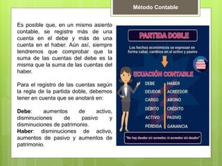 Es posible que, en un mismo asiento
contable, se registre más de una
cuenta en el debe y más de una
cuenta en el haber. Aún así, siempre
tendremos que comprobar que la
suma de las cuentas del debe es la
misma que la suma de las cuentas del
haber.
Para el registro de las cuentas según
la regla de la partida doble, debemos
tener en cuenta que se anotará en:
Debe: aumentos de activo,
disminuciones de pasivo y
disminuciones de patrimonio.
Haber: disminuciones de activo,
aumentos de pasivo y aumentos de
patrimonio.
Método Contable
 