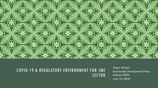 COVID-19 & REGULATORY ENVIRONMENT FOR SME
SECTOR
Vaqar Ahmed
Sustainable Development Policy
Institute (SDPI)
June 10, 2020
 