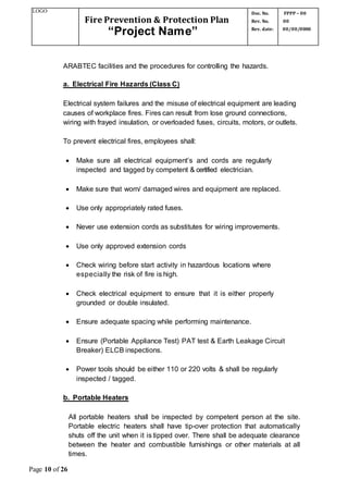 LOGO
Fire Prevention & Protection Plan
“Project Name”
Doc. No.
Rev. No.
Rev. date:
FPPP – 00
00
00/00/0000
Page 10 of 26
ARABTEC facilities and the procedures for controlling the hazards.
a. Electrical Fire Hazards (Class C)
Electrical system failures and the misuse of electrical equipment are leading
causes of workplace fires. Fires can result from lose ground connections,
wiring with frayed insulation, or overloaded fuses, circuits, motors, or outlets.
To prevent electrical fires, employees shall:
 Make sure all electrical equipment’s and cords are regularly
inspected and tagged by competent & certified electrician.
 Make sure that worn/ damaged wires and equipment are replaced.
 Use only appropriately rated fuses.
 Never use extension cords as substitutes for wiring improvements.
 Use only approved extension cords
 Check wiring before start activity in hazardous locations where
especially the risk of fire is high.
 Check electrical equipment to ensure that it is either properly
grounded or double insulated.
 Ensure adequate spacing while performing maintenance.
 Ensure (Portable Appliance Test) PAT test & Earth Leakage Circuit
Breaker) ELCB inspections.
 Power tools should be either 110 or 220 volts & shall be regularly
inspected / tagged.
b. Portable Heaters
All portable heaters shall be inspected by competent person at the site.
Portable electric heaters shall have tip-over protection that automatically
shuts off the unit when it is tipped over. There shall be adequate clearance
between the heater and combustible furnishings or other materials at all
times.
 