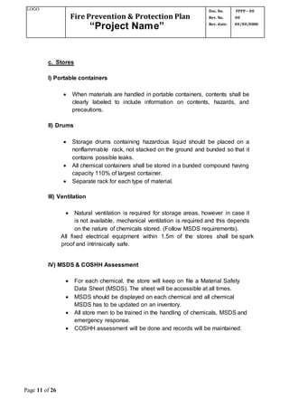 LOGO
Fire Prevention & Protection Plan
“Project Name”
Doc. No.
Rev. No.
Rev. date:
FPPP – 00
00
00/00/0000
Page 11 of 26
c. Stores
I) Portable containers
 When materials are handled in portable containers, contents shall be
clearly labeled to include information on contents, hazards, and
precautions.
II) Drums
 Storage drums containing hazardous liquid should be placed on a
nonflammable rack, not stacked on the ground and bunded so that it
contains possible leaks.
 All chemical containers shall be stored in a bunded compound having
capacity 110% of largest container.
 Separate rack for each type of material.
III) Ventilation
 Natural ventilation is required for storage areas, however in case it
is not available, mechanical ventilation is required and this depends
on the nature of chemicals stored. (Follow MSDS requirements).
All fixed electrical equipment within 1.5m of the stores shall be spark
proof and intrinsically safe.
IV) MSDS & COSHH Assessment
 For each chemical, the store will keep on file a Material Safety
Data Sheet (MSDS). The sheet will be accessible at all times.
 MSDS should be displayed on each chemical and all chemical
MSDS has to be updated on an inventory.
 All store men to be trained in the handling of chemicals, MSDS and
emergency response.
 COSHH assessment will be done and records will be maintained.
 
