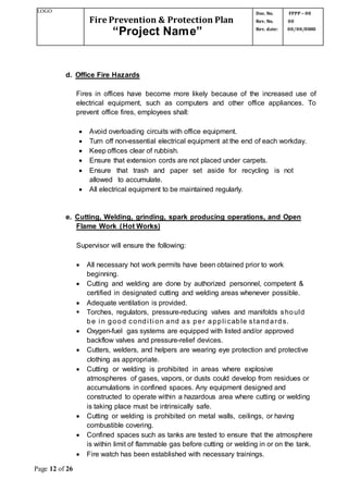 LOGO
Fire Prevention & Protection Plan
“Project Name”
Doc. No.
Rev. No.
Rev. date:
FPPP – 00
00
00/00/0000
Page 12 of 26
d. Office Fire Hazards
Fires in offices have become more likely because of the increased use of
electrical equipment, such as computers and other office appliances. To
prevent office fires, employees shall:
 Avoid overloading circuits with office equipment.
 Turn off non-essential electrical equipment at the end of each workday.
 Keep offices clear of rubbish.
 Ensure that extension cords are not placed under carpets.
 Ensure that trash and paper set aside for recycling is not
allowed to accumulate.
 All electrical equipment to be maintained regularly.
e. Cutting, Welding, grinding, spark producing operations, and Open
Flame Work (Hot Works)
Supervisor will ensure the following:
 All necessary hot work permits have been obtained prior to work
beginning.
 Cutting and welding are done by authorized personnel, competent &
certified in designated cutting and welding areas whenever possible.
 Adequate ventilation is provided.
 Torches, regulators, pressure-reducing valves and manifolds should
be i n good condi ti on and as per appli cable standards.
 Oxygen-fuel gas systems are equipped with listed and/or approved
backflow valves and pressure-relief devices.
 Cutters, welders, and helpers are wearing eye protection and protective
clothing as appropriate.
 Cutting or welding is prohibited in areas where explosive
atmospheres of gases, vapors, or dusts could develop from residues or
accumulations in confined spaces. Any equipment designed and
constructed to operate within a hazardous area where cutting or welding
is taking place must be intrinsically safe.
 Cutting or welding is prohibited on metal walls, ceilings, or having
combustible covering.
 Confined spaces such as tanks are tested to ensure that the atmosphere
is within limit of flammable gas before cutting or welding in or on the tank.
 Fire watch has been established with necessary trainings.
 